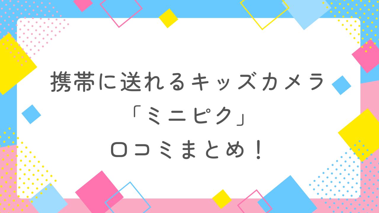 携帯に送れるキッズカメラ「ミニピク」の口コミまとめ！